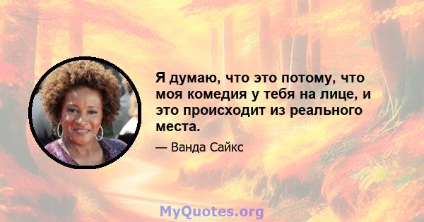 Я думаю, что это потому, что моя комедия у тебя на лице, и это происходит из реального места.