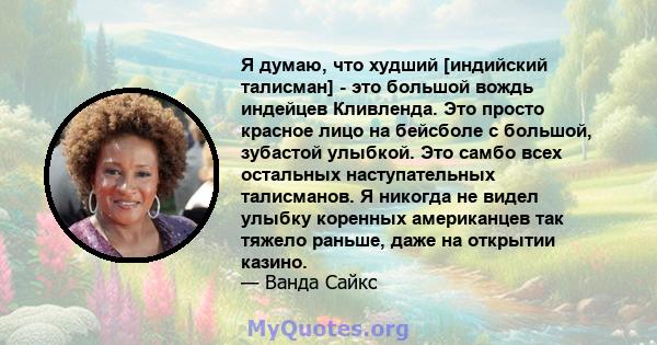 Я думаю, что худший [индийский талисман] - это большой вождь индейцев Кливленда. Это просто красное лицо на бейсболе с большой, зубастой улыбкой. Это самбо всех остальных наступательных талисманов. Я никогда не видел