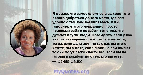 Я думаю, что самое сложное в выходе - это просто добраться до того места, где вам удобно с тем, кем вы являетесь, и вы говорите, что это нормально, просто принимая себя и не заботятся о том, что думают другие люди.