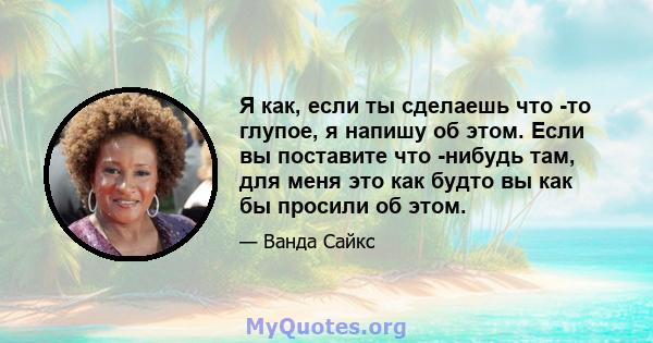 Я как, если ты сделаешь что -то глупое, я напишу об этом. Если вы поставите что -нибудь там, для меня это как будто вы как бы просили об этом.