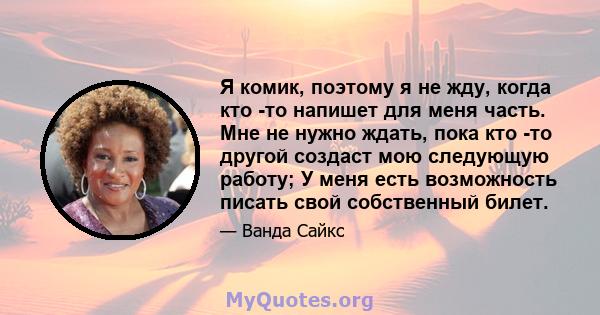 Я комик, поэтому я не жду, когда кто -то напишет для меня часть. Мне не нужно ждать, пока кто -то другой создаст мою следующую работу; У меня есть возможность писать свой собственный билет.