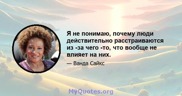 Я не понимаю, почему люди действительно расстраиваются из -за чего -то, что вообще не влияет на них.