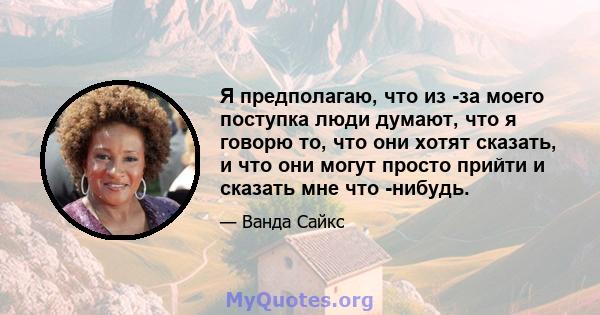 Я предполагаю, что из -за моего поступка люди думают, что я говорю то, что они хотят сказать, и что они могут просто прийти и сказать мне что -нибудь.