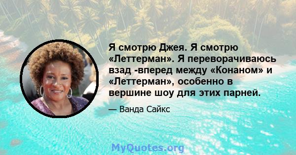 Я смотрю Джея. Я смотрю «Леттерман». Я переворачиваюсь взад -вперед между «Конаном» и «Леттерман», особенно в вершине шоу для этих парней.