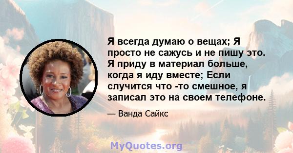 Я всегда думаю о вещах; Я просто не сажусь и не пишу это. Я приду в материал больше, когда я иду вместе; Если случится что -то смешное, я записал это на своем телефоне.