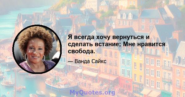 Я всегда хочу вернуться и сделать встание; Мне нравится свобода.