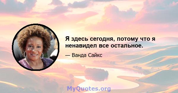 Я здесь сегодня, потому что я ненавидел все остальное.