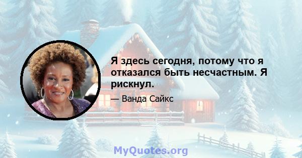 Я здесь сегодня, потому что я отказался быть несчастным. Я рискнул.