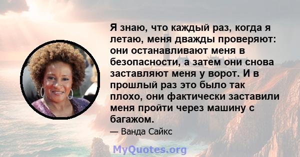 Я знаю, что каждый раз, когда я летаю, меня дважды проверяют: они останавливают меня в безопасности, а затем они снова заставляют меня у ворот. И в прошлый раз это было так плохо, они фактически заставили меня пройти