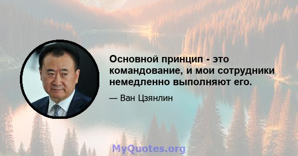 Основной принцип - это командование, и мои сотрудники немедленно выполняют его.