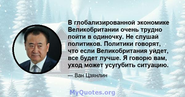 В глобализированной экономике Великобритании очень трудно пойти в одиночку. Не слушай политиков. Политики говорят, что если Великобритания уйдет, все будет лучше. Я говорю вам, уход может усугубить ситуацию.