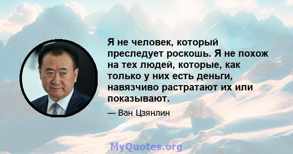 Я не человек, который преследует роскошь. Я не похож на тех людей, которые, как только у них есть деньги, навязчиво растратают их или показывают.