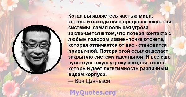 Когда вы являетесь частью мира, который находится в пределах закрытой системы, самая большая угроза заключается в том, что потеря контакта с любым голосом извне - точка отсчета, которая отличается от вас - становится