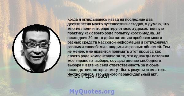 Когда я оглядываюсь назад на последние два десятилетия моего путешествия сегодня, я думаю, что многие люди интерпретируют мою художественную практику как своего рода попытку кросс-медиа. За последние 20 лет я