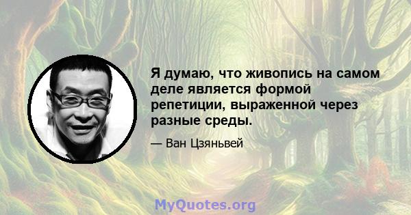 Я думаю, что живопись на самом деле является формой репетиции, выраженной через разные среды.