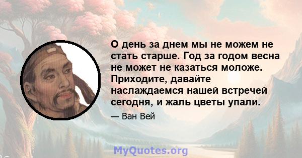 О день за днем ​​мы не можем не стать старше. Год за годом весна не может не казаться моложе. Приходите, давайте наслаждаемся нашей встречей сегодня, и жаль цветы упали.