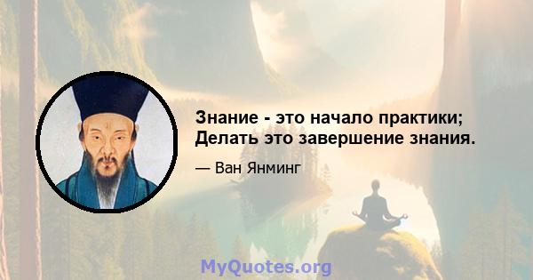 Знание - это начало практики; Делать это завершение знания.