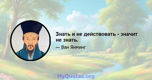 Знать и не действовать - значит не знать.