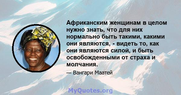 Африканским женщинам в целом нужно знать, что для них нормально быть такими, какими они являются, - видеть то, как они являются силой, и быть освобожденными от страха и молчания.