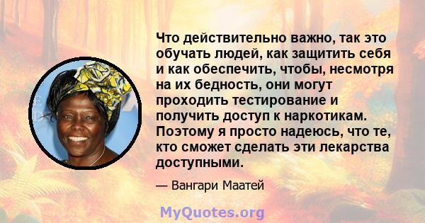 Что действительно важно, так это обучать людей, как защитить себя и как обеспечить, чтобы, несмотря на их бедность, они могут проходить тестирование и получить доступ к наркотикам. Поэтому я просто надеюсь, что те, кто