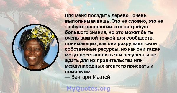 Для меня посадить дерево - очень выполнимая вещь. Это не сложно, это не требует технологий, это не требует большого знания, но это может быть очень важной точкой для сообществ, понимающих, как они разрушают свои