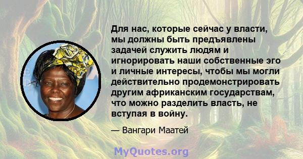 Для нас, которые сейчас у власти, мы должны быть предъявлены задачей служить людям и игнорировать наши собственные эго и личные интересы, чтобы мы могли действительно продемонстрировать другим африканским государствам,