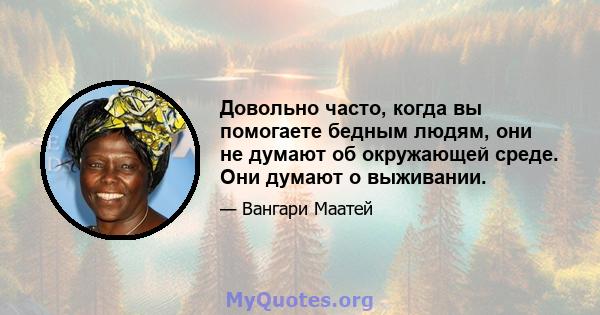 Довольно часто, когда вы помогаете бедным людям, они не думают об окружающей среде. Они думают о выживании.