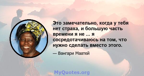 Это замечательно, когда у тебя нет страха, и большую часть времени я не ... я сосредотачиваюсь на том, что нужно сделать вместо этого.