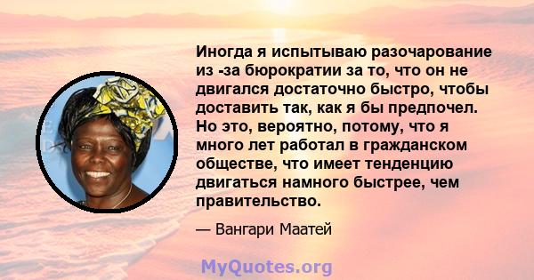 Иногда я испытываю разочарование из -за бюрократии за то, что он не двигался достаточно быстро, чтобы доставить так, как я бы предпочел. Но это, вероятно, потому, что я много лет работал в гражданском обществе, что