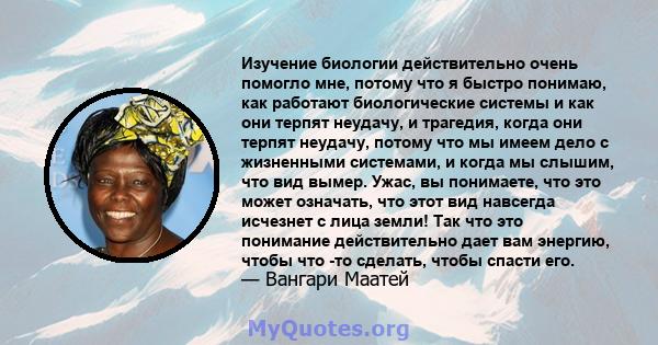 Изучение биологии действительно очень помогло мне, потому что я быстро понимаю, как работают биологические системы и как они терпят неудачу, и трагедия, когда они терпят неудачу, потому что мы имеем дело с жизненными