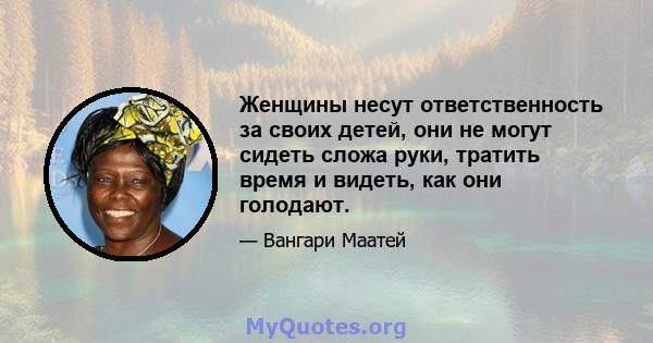 Женщины несут ответственность за своих детей, они не могут сидеть сложа руки, тратить время и видеть, как они голодают.