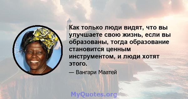 Как только люди видят, что вы улучшаете свою жизнь, если вы образованы, тогда образование становится ценным инструментом, и люди хотят этого.