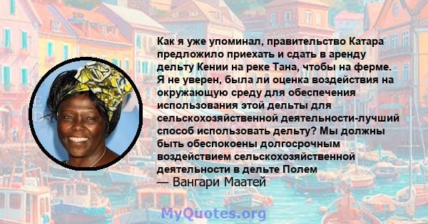 Как я уже упоминал, правительство Катара предложило приехать и сдать в аренду дельту Кении на реке Тана, чтобы на ферме. Я не уверен, была ли оценка воздействия на окружающую среду для обеспечения использования этой