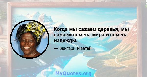 Когда мы сажаем деревья, мы сажаем семена мира и семена надежды.