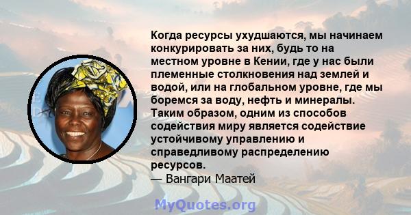 Когда ресурсы ухудшаются, мы начинаем конкурировать за них, будь то на местном уровне в Кении, где у нас были племенные столкновения над землей и водой, или на глобальном уровне, где мы боремся за воду, нефть и