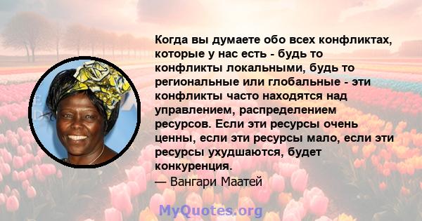 Когда вы думаете обо всех конфликтах, которые у нас есть - будь то конфликты локальными, будь то региональные или глобальные - эти конфликты часто находятся над управлением, распределением ресурсов. Если эти ресурсы