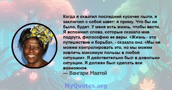 Когда я охватил последний кусочек пыли, я заключил с собой завет: я приму. Что бы ни было, будет. У меня есть жизнь, чтобы вести. Я вспомнил слова, которые сказала мне подруга, философию ее веры. «Жизнь - это