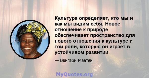 Культура определяет, кто мы и как мы видим себя. Новое отношение к природе обеспечивает пространство для нового отношения к культуре и той роли, которую он играет в устойчивом развитии