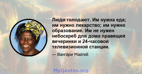 Люди голодают. Им нужна еда; им нужно лекарство; им нужно образование. Им не нужен небоскреб для дома правящей вечеринки и 24-часовой телевизионной станции.