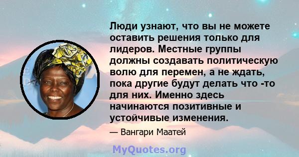 Люди узнают, что вы не можете оставить решения только для лидеров. Местные группы должны создавать политическую волю для перемен, а не ждать, пока другие будут делать что -то для них. Именно здесь начинаются позитивные