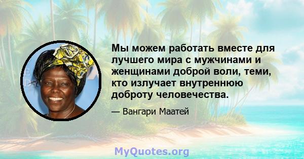 Мы можем работать вместе для лучшего мира с мужчинами и женщинами доброй воли, теми, кто излучает внутреннюю доброту человечества.