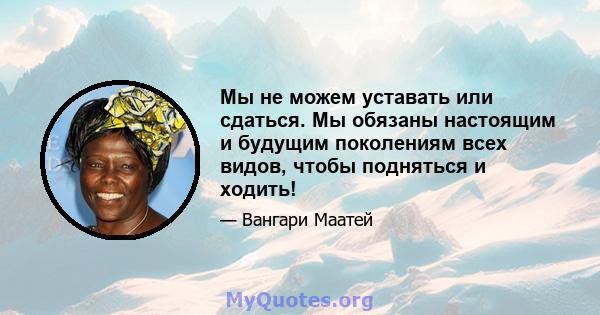 Мы не можем уставать или сдаться. Мы обязаны настоящим и будущим поколениям всех видов, чтобы подняться и ходить!