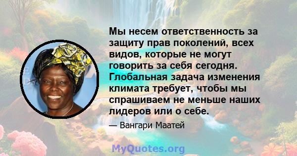 Мы несем ответственность за защиту прав поколений, всех видов, которые не могут говорить за себя сегодня. Глобальная задача изменения климата требует, чтобы мы спрашиваем не меньше наших лидеров или о себе.