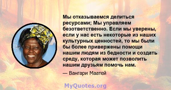 Мы отказываемся делиться ресурсами; Мы управляем безответственно. Если мы уверены, если у нас есть некоторые из наших культурных ценностей, то мы были бы более привержены помощи нашим людям из бедности и создать среду,