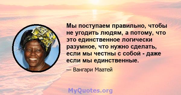 Мы поступаем правильно, чтобы не угодить людям, а потому, что это единственное логически разумное, что нужно сделать, если мы честны с собой - даже если мы единственные.