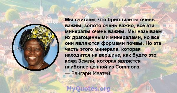 Мы считаем, что бриллианты очень важны, золото очень важно, все эти минералы очень важны. Мы называем их драгоценными минералами, но все они являются формами почвы. Но эта часть этого минерала, которая находится на