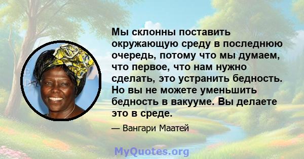 Мы склонны поставить окружающую среду в последнюю очередь, потому что мы думаем, что первое, что нам нужно сделать, это устранить бедность. Но вы не можете уменьшить бедность в вакууме. Вы делаете это в среде.