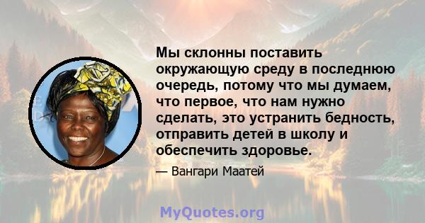 Мы склонны поставить окружающую среду в последнюю очередь, потому что мы думаем, что первое, что нам нужно сделать, это устранить бедность, отправить детей в школу и обеспечить здоровье.