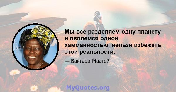 Мы все разделяем одну планету и являемся одной хамманностью, нельзя избежать этой реальности.