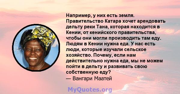 Например, у них есть земля. Правительство Катара хочет арендовать дельту реки Тана, которая находится в Кении, от кенийского правительства, чтобы они могли производить там еду. Людям в Кении нужна еда. У нас есть люди,